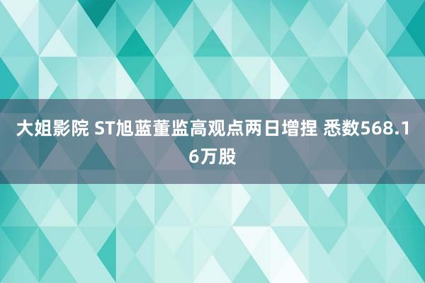 大姐影院 ST旭蓝董监高观点两日增捏 悉数568.16万股