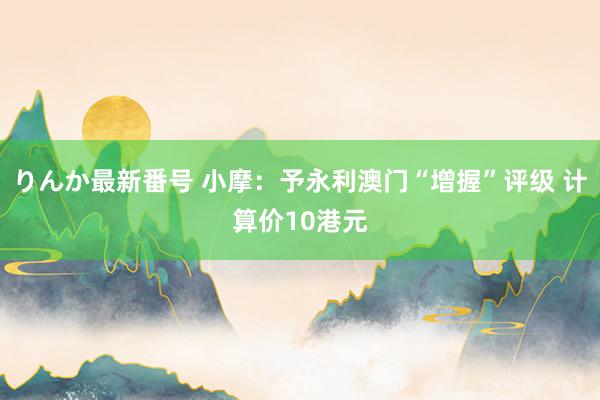 りんか最新番号 小摩：予永利澳门“增握”评级 计算价10港元