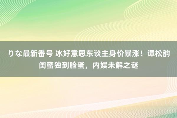 りな最新番号 冰好意思东谈主身价暴涨！谭松韵闺蜜独到脸蛋，内娱未解之谜