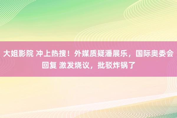 大姐影院 冲上热搜！外媒质疑潘展乐，国际奥委会回复 激发烧议，批驳炸锅了