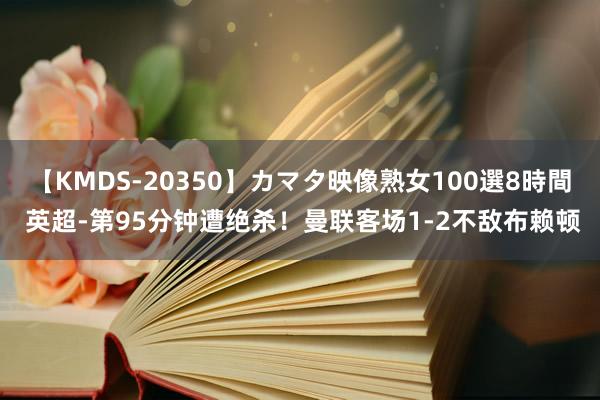 【KMDS-20350】カマタ映像熟女100選8時間 英超-第95分钟遭绝杀！曼联客场1-2不敌布赖顿