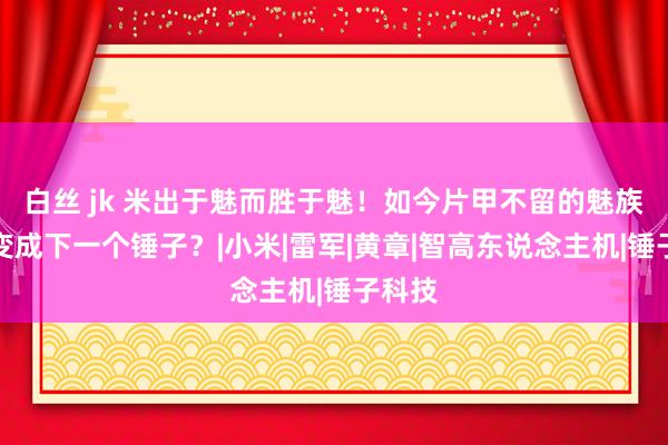 白丝 jk 米出于魅而胜于魅！如今片甲不留的魅族，或变成下一个锤子？|小米|雷军|黄章|智高东说念主机|锤子科技