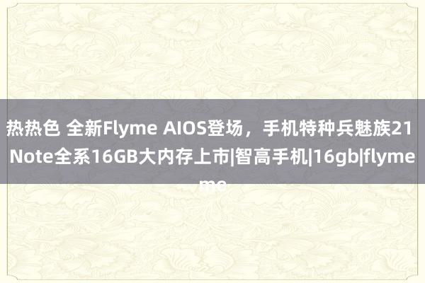 热热色 全新Flyme AIOS登场，手机特种兵魅族21 Note全系16GB大内存上市|智高手机|16gb|flyme