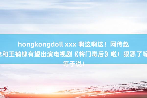 hongkongdoll xxx 啊这啊这！网传赵露念念和王鹤棣有望出演电视剧《将门毒后》啦！狠恶了等于说！