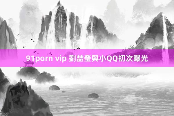 91porn vip 劉喆瑩與小QQ初次曝光